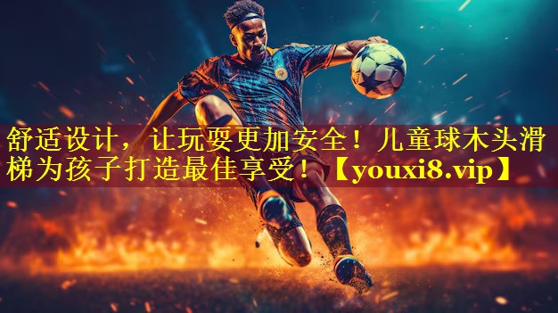 舒适设计，让玩耍更加安全！儿童球木头滑梯为孩子打造最佳享受！