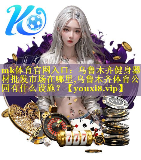 mk体育官网入口：乌鲁木齐健身器材批发市场在哪里,乌鲁木齐体育公园有什么设施？