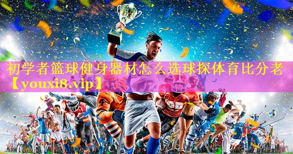 初学者篮球健身器材怎么选球探体育比分老