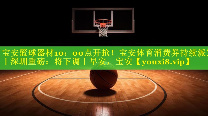 宝安篮球器材10：00点开抢！宝安体育消费券持续派发丨深圳重磅：将下调丨早安，宝安