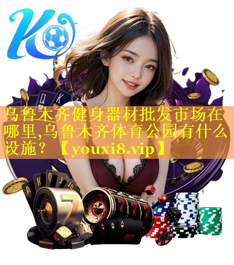 乌鲁木齐健身器材批发市场在哪里,乌鲁木齐体育公园有什么设施？