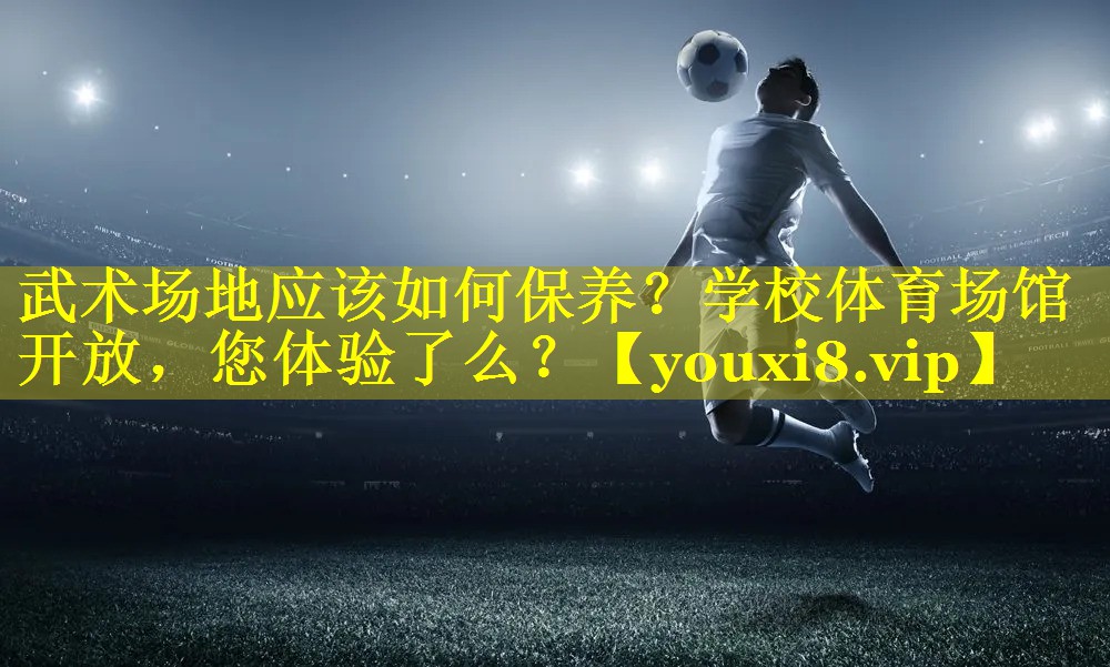 武术场地应该如何保养？学校体育场馆开放，您体验了么？