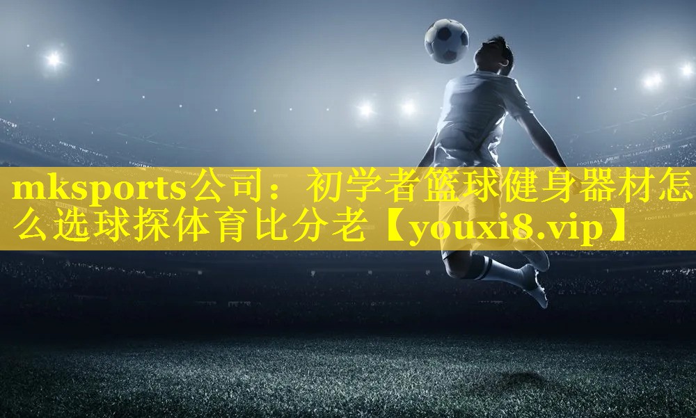 mksports公司：初学者篮球健身器材怎么选球探体育比分老