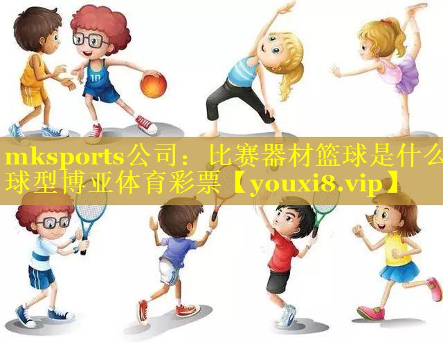 mksports公司：比赛器材篮球是什么球型博亚体育彩票
