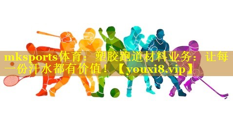 塑胶跑道材料业务：让每一份汗水都有价值！